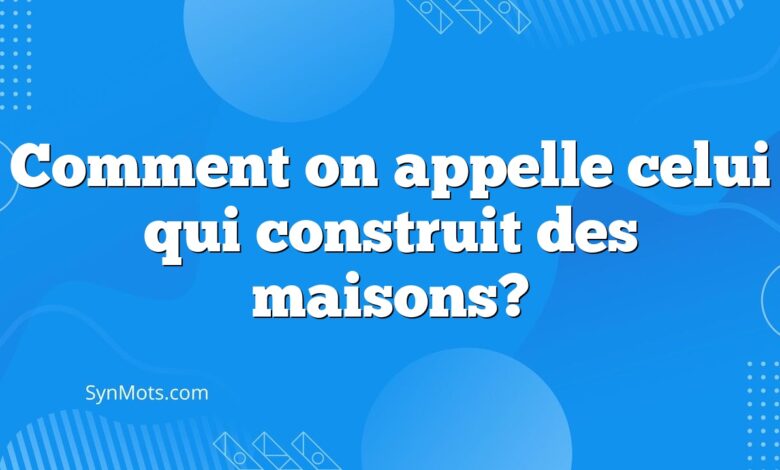 Comment on appelle celui qui construit des maisons?